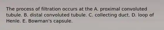 The process of filtration occurs at the A. proximal convoluted tubule. B. distal convoluted tubule. C. collecting duct. D. loop of Henle. E. Bowman's capsule.