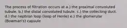 The process of filtration occurs at a.) the proximal convoluted tubule. b.) the distal convoluted tubule. c.) the collecting duct. d.) the nephron loop (loop of Henle) e.) the glomerular (Bowman's) capsule