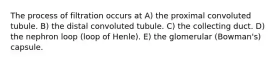 The process of filtration occurs at A) the proximal convoluted tubule. B) the distal convoluted tubule. C) the collecting duct. D) the nephron loop (loop of Henle). E) the glomerular (Bowman's) capsule.