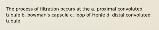 The process of filtration occurs at the a. proximal convoluted tubule b. bowman's capsule c. loop of Henle d. distal convoluted tubule