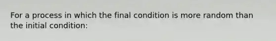 For a process in which the final condition is more random than the initial condition: