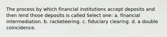 The process by which financial institutions accept deposits and then lend those deposits is called Select one: a. financial intermediation. b. racketeering. c. fiduciary clearing. d. a double coincidence.