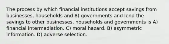 The process by which financial institutions accept savings from businesses, households and 8) governments and lend the savings to other businesses, households and governments is A) financial intermediation. C) moral hazard. B) asymmetric information. D) adverse selection.