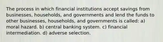 The process in which financial institutions accept savings from​ businesses, households, and governments and lend the funds to other​ businesses, households, and governments is called: a) moral hazard. b) central banking system. c) financial intermediation. d) adverse selection.