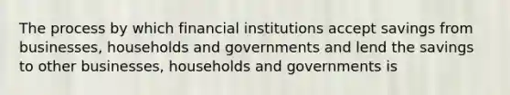 The process by which financial institutions accept savings from businesses, households and governments and lend the savings to other businesses, households and governments is