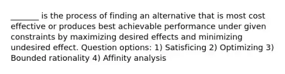 _______ is the process of finding an alternative that is most cost effective or produces best achievable performance under given constraints by maximizing desired effects and minimizing undesired effect. Question options: 1) Satisficing 2) Optimizing 3) Bounded rationality 4) Affinity analysis