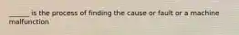 ______ is the process of finding the cause or fault or a machine malfunction