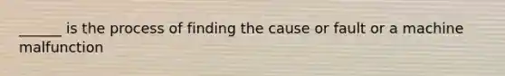 ______ is the process of finding the cause or fault or a machine malfunction