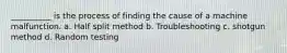 __________ is the process of finding the cause of a machine malfunction. a. Half split method b. Troubleshooting c. shotgun method d. Random testing