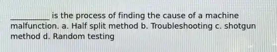 __________ is the process of finding the cause of a machine malfunction. a. Half split method b. Troubleshooting c. shotgun method d. Random testing