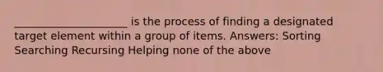 _____________________ is the process of finding a designated target element within a group of items. Answers: Sorting Searching Recursing Helping none of the above