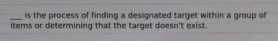 ___ is the process of finding a designated target within a group of items or determining that the target doesn't exist.