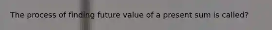 The process of finding future value of a present sum is called?