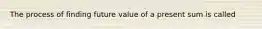 The process of finding future value of a present sum is called