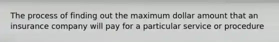 The process of finding out the maximum dollar amount that an insurance company will pay for a particular service or procedure