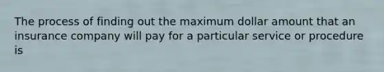 The process of finding out the maximum dollar amount that an insurance company will pay for a particular service or procedure is