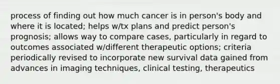 process of finding out how much cancer is in person's body and where it is located; helps w/tx plans and predict person's prognosis; allows way to compare cases, particularly in regard to outcomes associated w/different therapeutic options; criteria periodically revised to incorporate new survival data gained from advances in imaging techniques, clinical testing, therapeutics