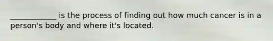 ____________ is the process of finding out how much cancer is in a person's body and where it's located.