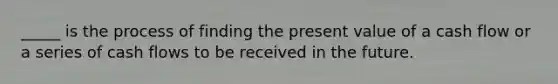 _____ is the process of finding the present value of a cash flow or a series of cash flows to be received in the future.