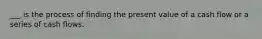 ___ is the process of finding the present value of a cash flow or a series of cash flows.