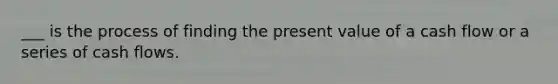 ___ is the process of finding the present value of a cash flow or a series of cash flows.