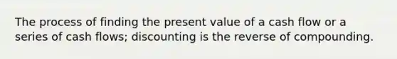 The process of finding the present value of a cash flow or a series of cash flows; discounting is the reverse of compounding.