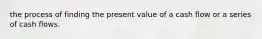 the process of finding the present value of a cash flow or a series of cash flows.