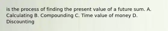 is the process of finding the present value of a future sum. A. Calculating B. Compounding C. Time value of money D. Discounting