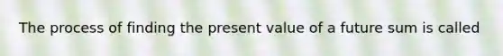 The process of finding the present value of a future sum is called