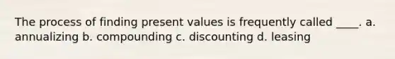 The process of finding present values is frequently called ____. a. annualizing b. compounding c. discounting d. leasing