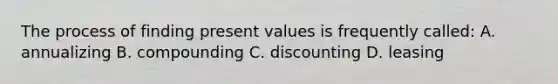 The process of finding present values is frequently called: A. annualizing B. compounding C. discounting D. leasing