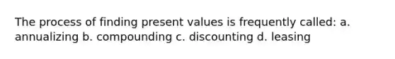 The process of finding present values is frequently called: a. annualizing b. compounding c. discounting d. leasing