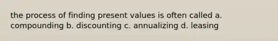 the process of finding present values is often called a. compounding b. discounting c. annualizing d. leasing