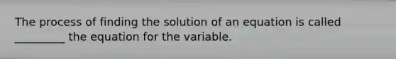 The process of finding the solution of an equation is called _________ the equation for the variable.