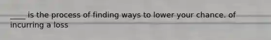 ____ is the process of finding ways to lower your chance. of incurring a loss