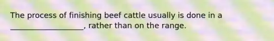 The process of finishing beef cattle usually is done in a ___________________, rather than on the range.