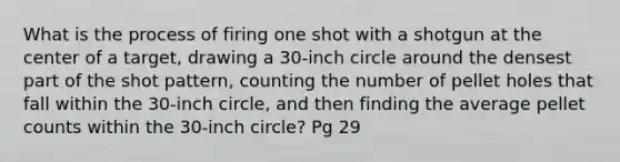 What is the process of firing one shot with a shotgun at the center of a target, drawing a 30-inch circle around the densest part of the shot pattern, counting the number of pellet holes that fall within the 30-inch circle, and then finding the average pellet counts within the 30-inch circle? Pg 29