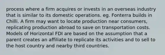 process where a firm acquires or invests in an overseas industry that is similar to its domestic operations. eg. Fonterra builds in Chilli. A firm may want to locate production near consumers, replicating production abroad to save on transportation costs. Models of Horizontal FDI are based on the assumption that a parent creates an affiliate to replicate its activities and to sell to the host country and nearby third countries.