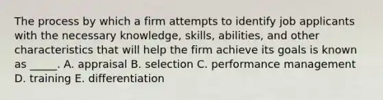 The process by which a firm attempts to identify job applicants with the necessary knowledge, skills, abilities, and other characteristics that will help the firm achieve its goals is known as _____. A. appraisal B. selection C. performance management D. training E. differentiation