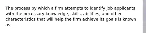 The process by which a firm attempts to identify job applicants with the necessary knowledge, skills, abilities, and other characteristics that will help the firm achieve its goals is known as _____