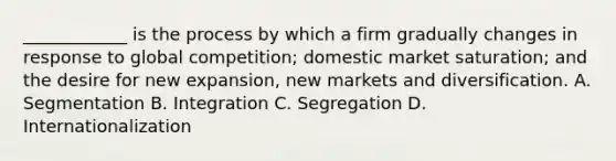 ____________ is the process by which a firm gradually changes in response to global competition; domestic market saturation; and the desire for new expansion, new markets and diversification. A. Segmentation B. Integration C. Segregation D. Internationalization