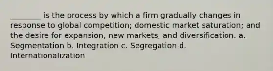 ________ is the process by which a firm gradually changes in response to global competition; domestic market saturation; and the desire for expansion, new markets, and diversification. a. Segmentation b. Integration c. Segregation d. Internationalization