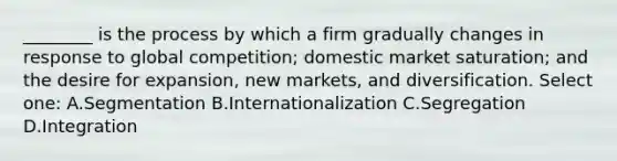 ________ is the process by which a firm gradually changes in response to global competition; domestic market saturation; and the desire for expansion, new markets, and diversification. Select one: A.Segmentation B.Internationalization C.Segregation D.Integration