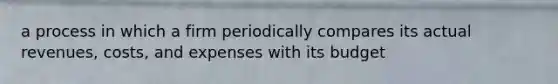 a process in which a firm periodically compares its actual revenues, costs, and expenses with its budget