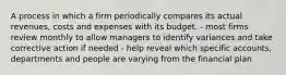 A process in which a firm periodically compares its actual revenues, costs and expenses with its budget. - most firms review monthly to allow managers to identify variances and take corrective action if needed - help reveal which specific accounts, departments and people are varying from the financial plan