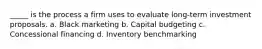 _____ is the process a firm uses to evaluate long-term investment proposals. a. Black marketing b. Capital budgeting c. Concessional financing d. Inventory benchmarking