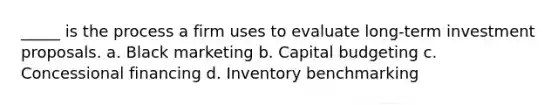 _____ is the process a firm uses to evaluate long-term investment proposals. a. Black marketing b. Capital budgeting c. Concessional financing d. Inventory benchmarking