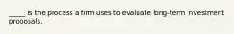 _____ is the process a firm uses to evaluate long-term investment proposals.