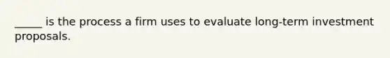 _____ is the process a firm uses to evaluate long-term investment proposals.