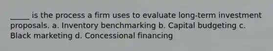 _____ is the process a firm uses to evaluate long-term investment proposals. a. Inventory benchmarking b. Capital budgeting c. Black marketing d. Concessional financing